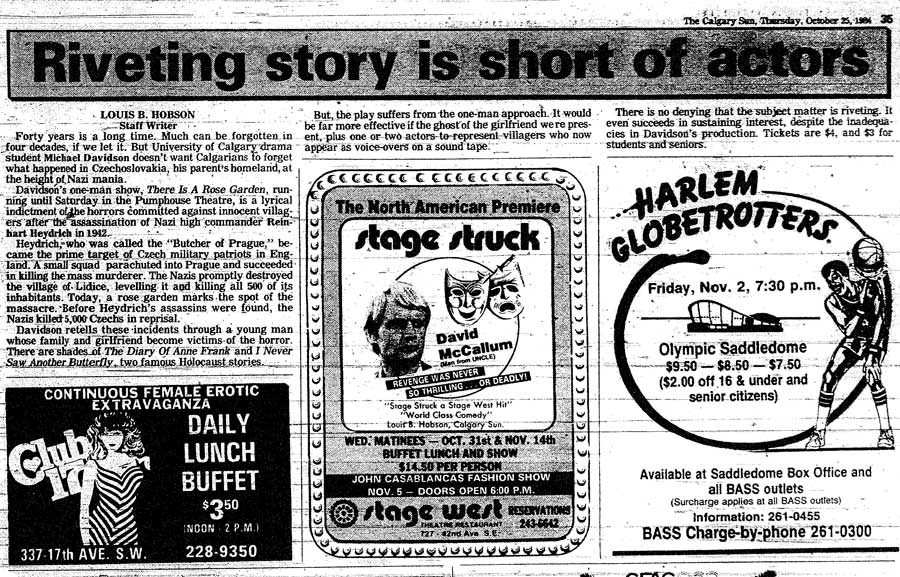 The Calgary Sun, Thursday October 25, 1984 Riveting story is short actors LOUIS B. HOBSON Staff Writer Forty years is a long time. Much can be forgotten in four decades, if we let it. But University of Calgary drama student Michael Davidson doesn�t want Calgarians to forget what happened in Czechoslovakia, his parent�s homeland, at the height of Nazi mania. Davidson�s one-man show, There Is A Rose Garden, running until Saturday in the Pumphouse Theatre, is a lyrical indictment of the horrors committed against innocent villagers after the assassination of Nazi high commander Reinhart Heydrich in 1942. Haydrich who was called the �Butcher of Prague� became the prime target of Czech military patriots in England. A small squad parachuted into Prague and succeeded in killing the mass murderer. The Nazis promptly destroyed the village of Lidice, leveling it and killing all 500 of its inhabitants. Today, a rose garden marks the spot of the massacre. Before Heydrich�s assassins were found, the Nazis killed 5,000 Czechs in reprisal. Davidson retells these incidents through a young man whose family and girlfriend become victims of the horror.  There are shades of The Diary Of Anne Frank and I Never Saw Another Butterfly, two famous Holocaust stories. But the play suffers from the one-man approach. It would be far more effective if the ghost of the girlfriend were present, plus one or two actors to represent villagers who now appear as voice-overs on a sound tape. There is no denying that the subject matter is riveting. It even succeeds in sustaining interest, despite the inadequacies in Davidson�s production. Tickets are $4, and $3 for students and seniors.